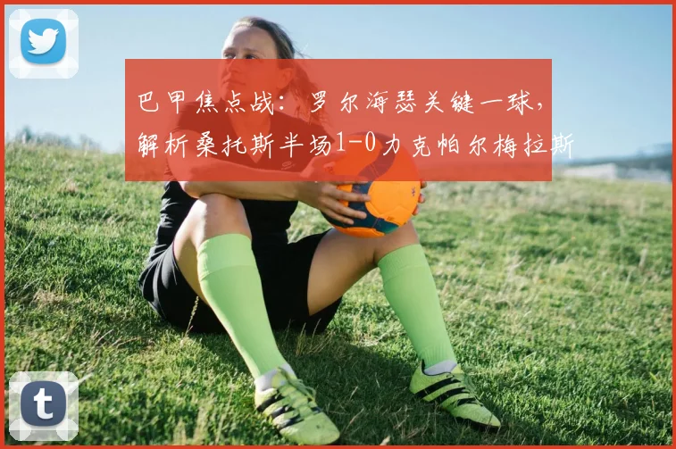 巴甲焦点战：罗尔海瑟关键一球，解析桑托斯半场1-0力克帕尔梅拉斯战术奥秘