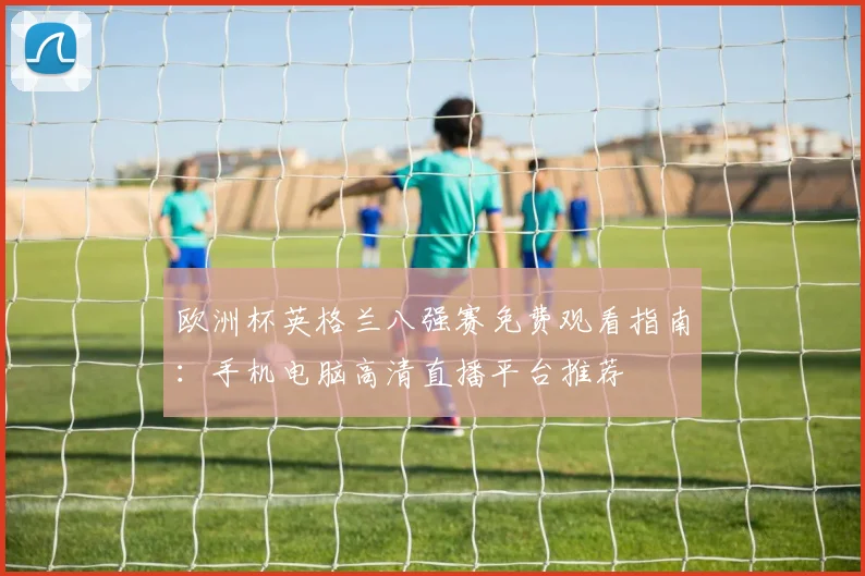 欧洲杯英格兰八强赛免费观看指南：手机电脑高清直播平台推荐