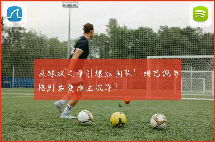 点球权之争引爆法国队!姆巴佩与格列兹曼谁主沉浮?