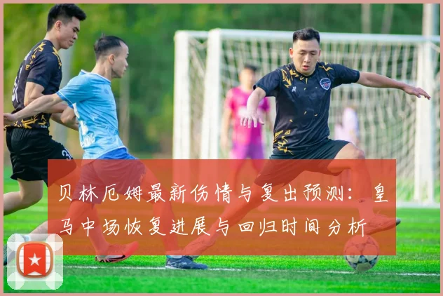 贝林厄姆最新伤情与复出预测：皇马中场恢复进展与回归时间分析