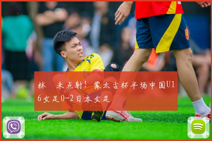 林祐未点射！蒙太古杯半场中国U16女足0-2日本女足