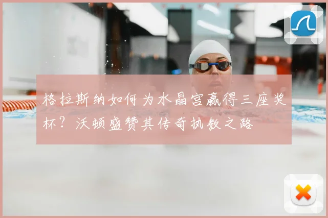 格拉斯纳如何为水晶宫赢得三座奖杯？沃顿盛赞其传奇执教之路