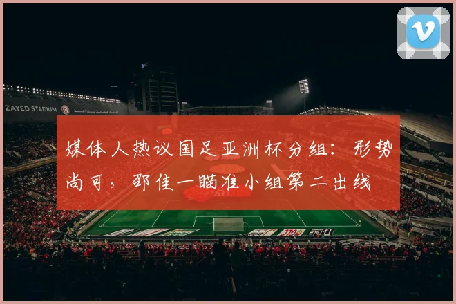 媒体人热议国足亚洲杯分组：形势尚可，邵佳一瞄准小组第二出线