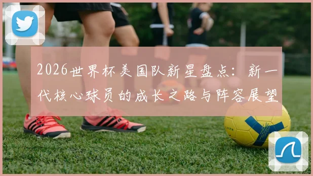 2026世界杯美国队新星盘点：新一代核心球员的成长之路与阵容展望