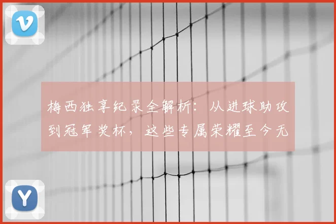 梅西独享纪录全解析：从进球助攻到冠军奖杯，这些专属荣耀至今无人能及