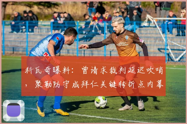 科瓦奇曝料：曾请求裁判延迟吹哨，聚勒防守成拜仁关键转折点内幕