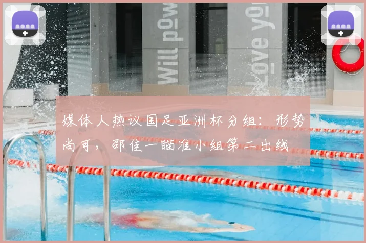 媒体人热议国足亚洲杯分组：形势尚可，邵佳一瞄准小组第二出线