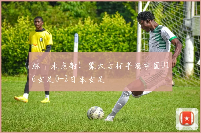 林祐未点射！蒙太古杯半场中国U16女足0-2日本女足