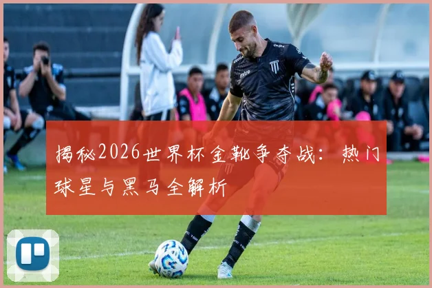 揭秘2026世界杯金靴争夺战：热门球星与黑马全解析