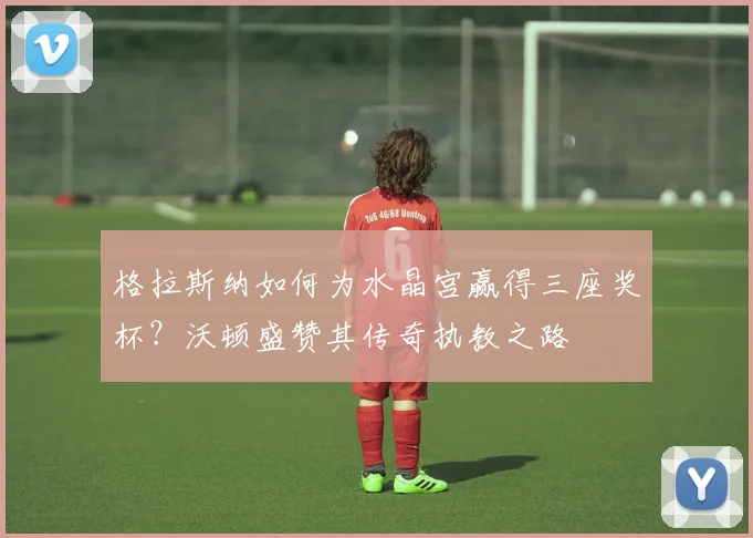 格拉斯纳如何为水晶宫赢得三座奖杯？沃顿盛赞其传奇执教之路